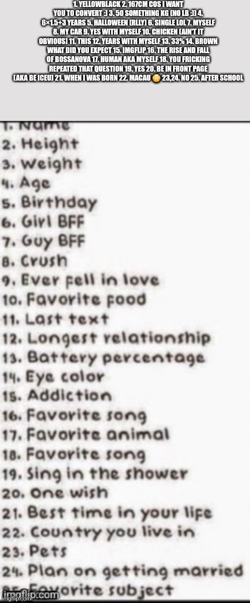 Pt 1. Pt 2 coming soon | 1. YELLOWBLACK 2. 167CM COS I WANT YOU TO CONVERT :) 3. 50 SOMETHING KG (NO LB :)) 4. 6×1.5+3 YEARS 5. HALLOWEEN (RLLY) 6. SINGLE LOL 7. MYSELF 8. MY CAR 9. YES WITH MYSELF 10. CHICKEN (AIN'T IT OBVIOUS) 11. THIS 12. YEARS WITH MYSELF 13. 33% 14. BROWN WHAT DID YOU EXPECT 15. IMGFLIP 16. THE RISE AND FALL OF BOSSANOVA 17. HUMAN AKA MYSELF 18. YOU FRICKING REPEATED THAT QUESTION 19. YES 20. BE IN FRONT PAGE (AKA BE ICEU) 21. WHEN I WAS BORN 22. MACAU 😳 23,24. NO 25. AFTER SCHOOL | made w/ Imgflip meme maker