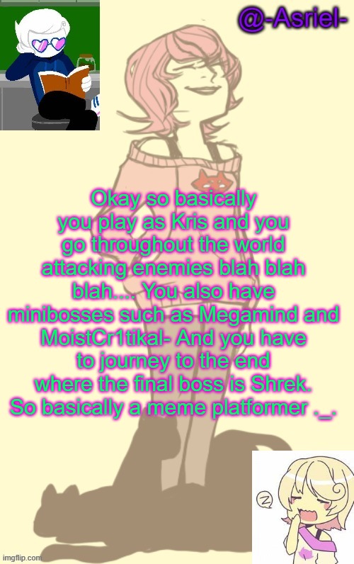 But I probably won't be able to do all those things. Just an idea. | Okay so basically you play as Kris and you go throughout the world attacking enemies blah blah blah.... You also have minibosses such as Megamind and MoistCr1tikal- And you have to journey to the end where the final boss is Shrek. So basically a meme platformer ._. | image tagged in another roxy lalonde temp because she is the best | made w/ Imgflip meme maker