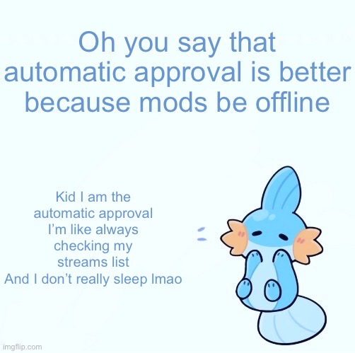 Mudkip announcement temp | Oh you say that automatic approval is better because mods be offline; Kid I am the automatic approval
I’m like always checking my streams list
And I don’t really sleep lmao | image tagged in mudkip announcement temp | made w/ Imgflip meme maker