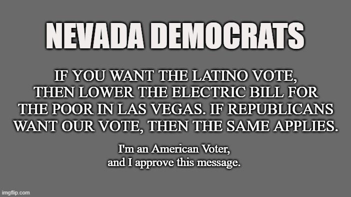 The Hispanic Vote | NEVADA DEMOCRATS; IF YOU WANT THE LATINO VOTE, THEN LOWER THE ELECTRIC BILL FOR THE POOR IN LAS VEGAS. IF REPUBLICANS WANT OUR VOTE, THEN THE SAME APPLIES. I'm an American Voter, and I approve this message. | image tagged in nevada,las vegas,latino,hispanic,vote,elections | made w/ Imgflip meme maker