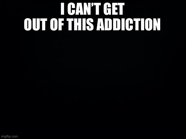 Black background | I CAN’T GET OUT OF THIS ADDICTION | image tagged in black background | made w/ Imgflip meme maker