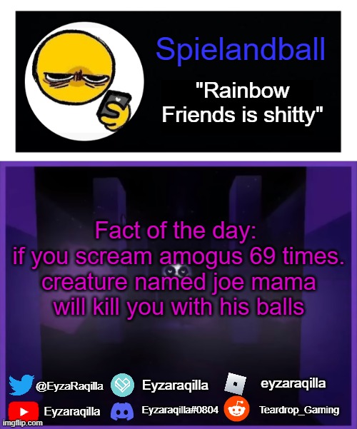 Spielandball announcement template | Fact of the day: 
if you scream amogus 69 times. creature named joe mama will kill you with his balls | image tagged in spielandball announcement template | made w/ Imgflip meme maker