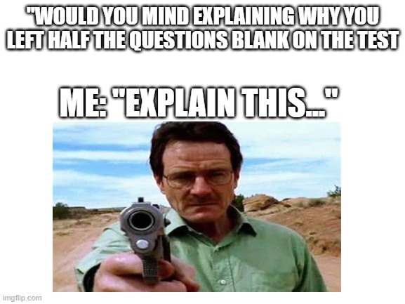 Walter white explaining | "WOULD YOU MIND EXPLAINING WHY YOU LEFT HALF THE QUESTIONS BLANK ON THE TEST; ME: "EXPLAIN THIS..." | image tagged in breaking bad,funny memes,school | made w/ Imgflip meme maker