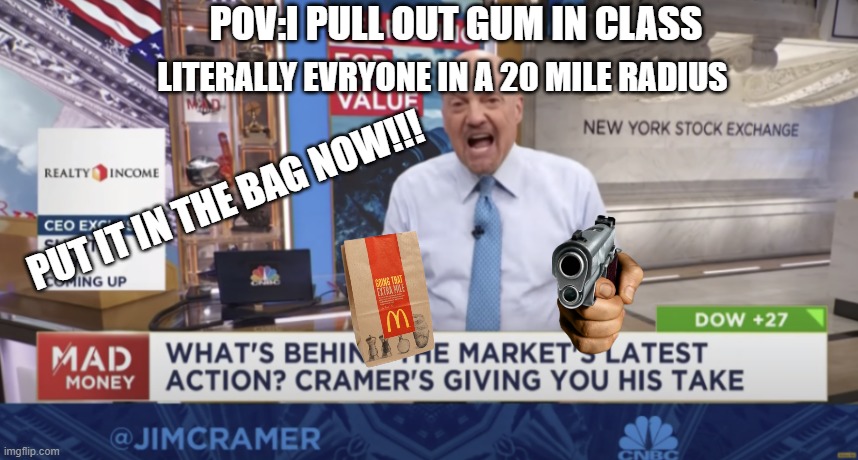 cramer yelling | LITERALLY EVRYONE IN A 20 MILE RADIUS; POV:I PULL OUT GUM IN CLASS; PUT IT IN THE BAG NOW!!! | image tagged in cramer yelling | made w/ Imgflip meme maker
