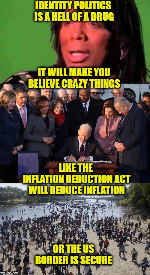 Hell Of A Drug |  IDENTITY POLITICS 
IS A HELL OF A DRUG; IT WILL MAKE YOU
BELIEVE CRAZY THINGS; LIKE THE 
INFLATION REDUCTION ACT
WILL REDUCE INFLATION; OR THE US BORDER IS SECURE | image tagged in identity | made w/ Imgflip meme maker