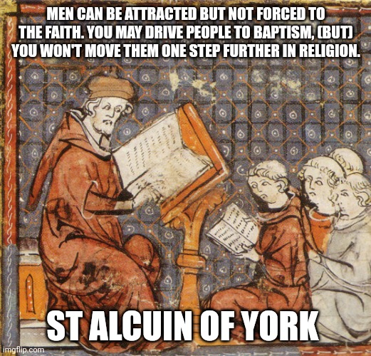 Truth | MEN CAN BE ATTRACTED BUT NOT FORCED TO THE FAITH. YOU MAY DRIVE PEOPLE TO BAPTISM, (BUT) YOU WON'T MOVE THEM ONE STEP FURTHER IN RELIGION. ST ALCUIN OF YORK | image tagged in catholic,christian,bible,baptism,water,love | made w/ Imgflip meme maker