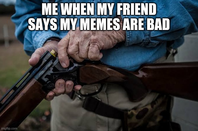 just because you dont relate with my memes dosent mean its bad | ME WHEN MY FRIEND SAYS MY MEMES ARE BAD | image tagged in man loading rifle | made w/ Imgflip meme maker
