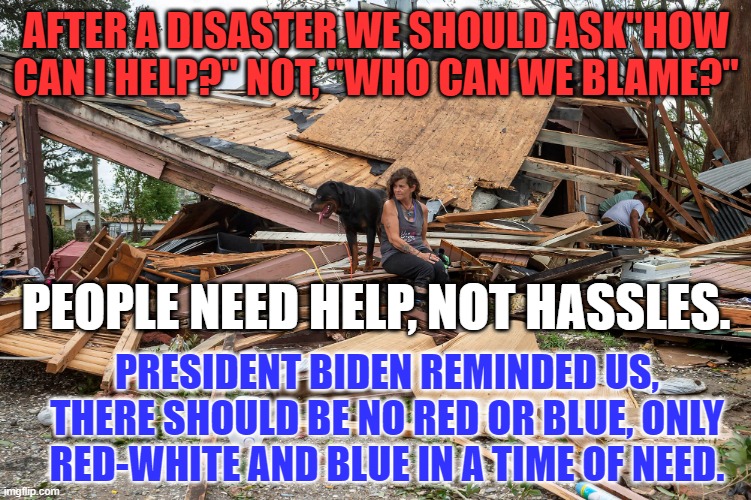 We are a great country that rises above the fray, and helps, when people are down and out. | AFTER A DISASTER WE SHOULD ASK"HOW CAN I HELP?" NOT, "WHO CAN WE BLAME?"; PEOPLE NEED HELP, NOT HASSLES. PRESIDENT BIDEN REMINDED US, THERE SHOULD BE NO RED OR BLUE, ONLY RED-WHITE AND BLUE IN A TIME OF NEED. | image tagged in politics | made w/ Imgflip meme maker