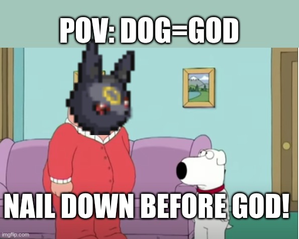 dude... | POV: DOG=GOD; NAIL DOWN BEFORE GOD! | image tagged in before | made w/ Imgflip meme maker