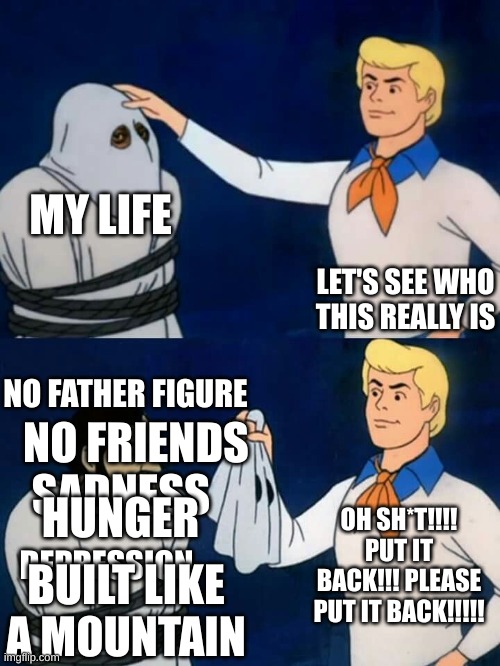 my life is sad | MY LIFE; LET'S SEE WHO THIS REALLY IS; NO FATHER FIGURE; NO FRIENDS; SADNESS; HUNGER; OH SH*T!!!! PUT IT BACK!!! PLEASE PUT IT BACK!!!!! DEPRESSION; BUILT LIKE A MOUNTAIN | image tagged in scooby doo mask reveal,memes,funny | made w/ Imgflip meme maker