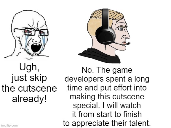 I especially enjoy watching cutscenes | No. The game developers spent a long time and put effort into making this cutscene special. I will watch it from start to finish to appreciate their talent. Ugh, just skip the cutscene already! | image tagged in games,cutscenes | made w/ Imgflip meme maker