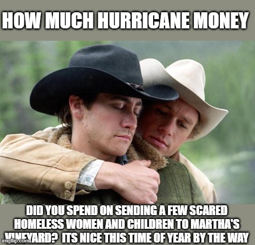 Brokeback Mountain | HOW MUCH HURRICANE MONEY DID YOU SPEND ON SENDING A FEW SCARED HOMELESS WOMEN AND CHILDREN TO MARTHA'S VINEYARD?  ITS NICE THIS TIME OF YEAR | image tagged in brokeback mountain | made w/ Imgflip meme maker