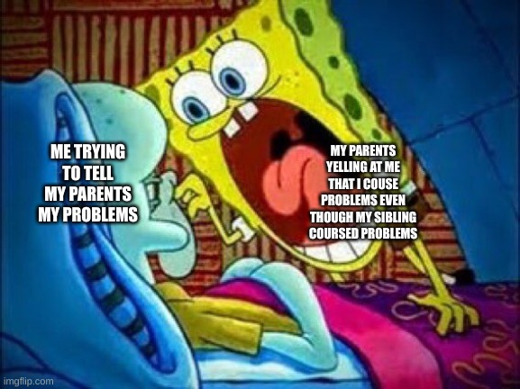 SpongeBob yelling at Squidward | ME TRYING TO TELL MY PARENTS MY PROBLEMS; MY PARENTS YELLING AT ME THAT I COUSE PROBLEMS EVEN THOUGH MY SIBLING COURSED PROBLEMS | image tagged in spongebob yelling at squidward,depression,parents | made w/ Imgflip meme maker