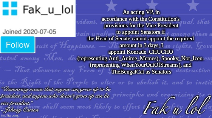 Edit: TheBengalCat is representing crusader_stream | As acting VP, in accordance with the Constitution's 
provisions for the Vice President to appoint Senators if 
the Head of Senate cannot appoint the required 
amount in 3 days, I appoint Konrade_CHUCHO 
(representing Anti_Anime_Memes), Spooky_Not_Iceu. 
(representing WhenYourOutOfStreams), and 
TheBengalCat as Senators | image tagged in fak_u_lol vice president template | made w/ Imgflip meme maker