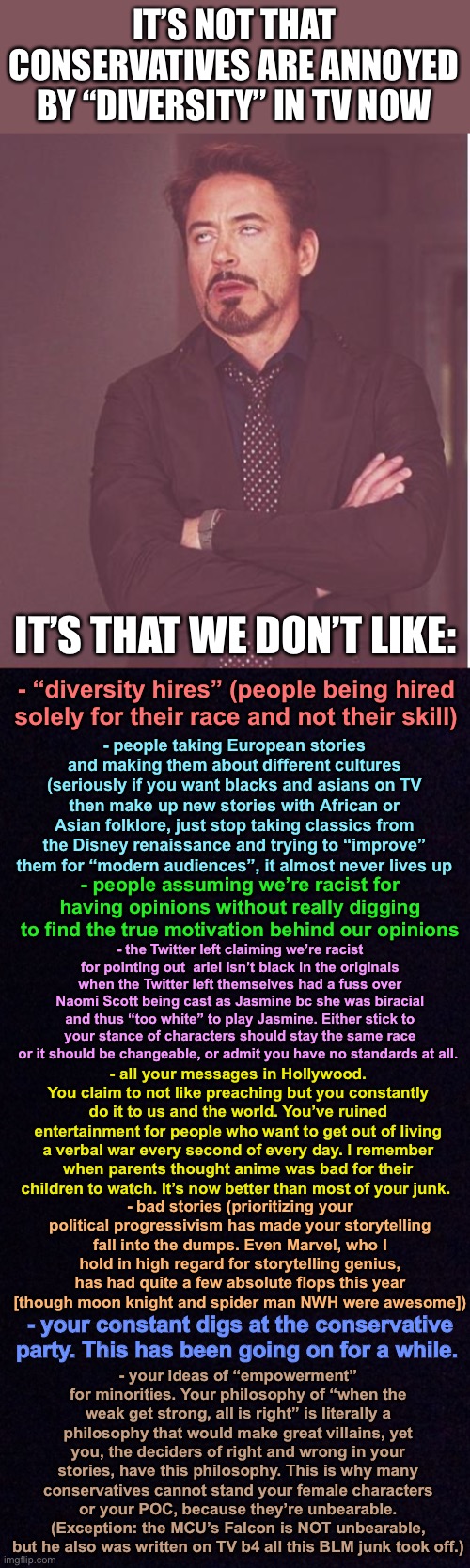 a message to hollywood (if you even bothered to read this i respect you for it) | IT’S NOT THAT CONSERVATIVES ARE ANNOYED BY “DIVERSITY” IN TV NOW; IT’S THAT WE DON’T LIKE:; - “diversity hires” (people being hired solely for their race and not their skill); - people taking European stories and making them about different cultures (seriously if you want blacks and asians on TV then make up new stories with African or Asian folklore, just stop taking classics from the Disney renaissance and trying to “improve” them for “modern audiences”, it almost never lives up; - people assuming we’re racist for having opinions without really digging to find the true motivation behind our opinions; - the Twitter left claiming we’re racist for pointing out  ariel isn’t black in the originals when the Twitter left themselves had a fuss over Naomi Scott being cast as Jasmine bc she was biracial and thus “too white” to play Jasmine. Either stick to your stance of characters should stay the same race or it should be changeable, or admit you have no standards at all. - all your messages in Hollywood. You claim to not like preaching but you constantly do it to us and the world. You’ve ruined entertainment for people who want to get out of living a verbal war every second of every day. I remember when parents thought anime was bad for their children to watch. It’s now better than most of your junk. - bad stories (prioritizing your political progressivism has made your storytelling fall into the dumps. Even Marvel, who I hold in high regard for storytelling genius, has had quite a few absolute flops this year [though moon knight and spider man NWH were awesome]); - your ideas of “empowerment” for minorities. Your philosophy of “when the weak get strong, all is right” is literally a philosophy that would make great villains, yet you, the deciders of right and wrong in your stories, have this philosophy. This is why many conservatives cannot stand your female characters or your POC, because they’re unbearable. (Exception: the MCU’s Falcon is NOT unbearable, but he also was written on TV b4 all this BLM junk took off.); - your constant digs at the conservative party. This has been going on for a while. | image tagged in memes,face you make robert downey jr,black screen | made w/ Imgflip meme maker
