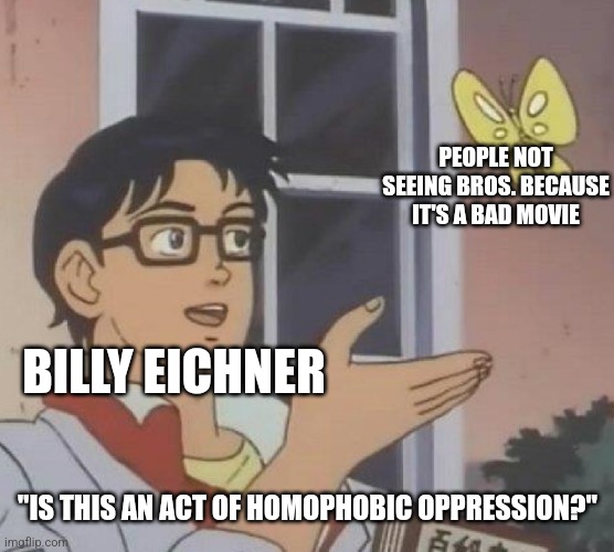 Rich gay celebrity tries to claim victimhood because he can't handle that his movie is bad. | PEOPLE NOT SEEING BROS. BECAUSE IT'S A BAD MOVIE; BILLY EICHNER; "IS THIS AN ACT OF HOMOPHOBIC OPPRESSION?" | image tagged in memes,is this a pigeon,billy eichner,lgbtq,sjws,stupid liberals | made w/ Imgflip meme maker
