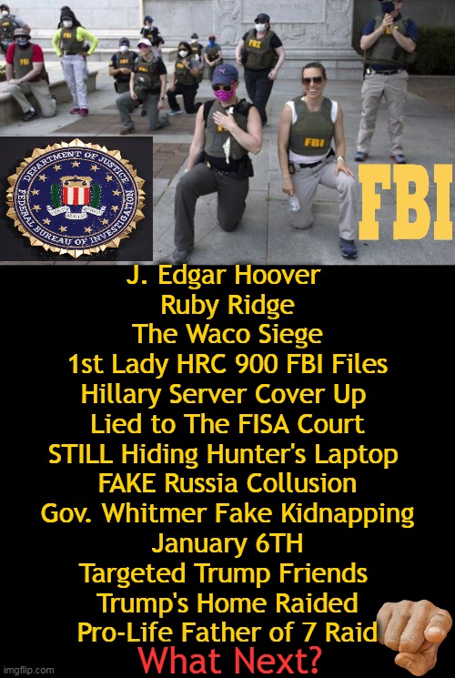 Our FBI, Still Corrupt After All These Years | J. Edgar Hoover 
Ruby Ridge
The Waco Siege
1st Lady HRC 900 FBI Files
Hillary Server Cover Up 
Lied to The FISA Court
STILL Hiding Hunter's Laptop 
FAKE Russia Collusion
Gov. Whitmer Fake Kidnapping
January 6TH
Targeted Trump Friends 
Trump's Home Raided
Pro-Life Father of 7 Raid; What Next? | image tagged in politics,fbi,corruption,donald trump,the deep state,fidelity bravery integrity | made w/ Imgflip meme maker