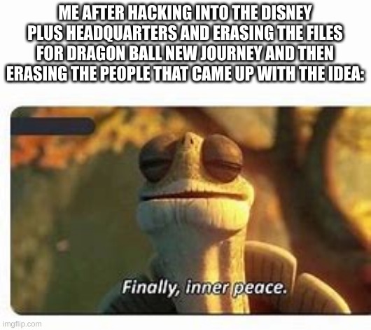 No more Dragon Ball New Journey | ME AFTER HACKING INTO THE DISNEY PLUS HEADQUARTERS AND ERASING THE FILES FOR DRAGON BALL NEW JOURNEY AND THEN ERASING THE PEOPLE THAT CAME UP WITH THE IDEA: | image tagged in finally inner peace | made w/ Imgflip meme maker