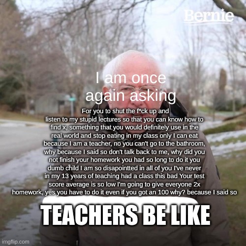 Teachers be like | I am once again asking; For you to shut the f*ck up and listen to my stupid lectures so that you can know how to find x, something that you would definitely use in the real world and stop eating in my class only I can eat because I am a teacher, no you can't go to the bathroom, why because I said so don't talk back to me, why did you not finish your homework you had so long to do it you dumb child I am so disapointted in all of you I've never in my 13 years of teaching had a class this bad Your test score average is so low I'm going to give everyone 2x homework, yes you have to do it even if you got an 100 why? because I said so; TEACHERS BE LIKE | image tagged in memes,bernie i am once again asking for your support | made w/ Imgflip meme maker