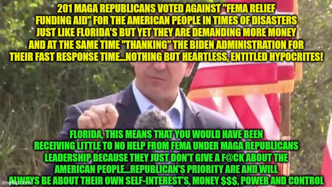 Florida Governor Ron DeSantis | 201 MAGA REPUBLICANS VOTED AGAINST "FEMA RELIEF FUNDING AID" FOR THE AMERICAN PEOPLE IN TIMES OF DISASTERS JUST LIKE FLORIDA'S BUT YET THEY ARE DEMANDING MORE MONEY AND AT THE SAME TIME "THANKING" THE BIDEN ADMINISTRATION FOR THEIR FAST RESPONSE TIME...NOTHING BUT HEARTLESS, ENTITLED HYPOCRITES! FLORIDA, THIS MEANS THAT YOU WOULD HAVE BEEN RECEIVING LITTLE TO NO HELP FROM FEMA UNDER MAGA REPUBLICANS LEADERSHIP BECAUSE THEY JUST DON'T GIVE A F@CK ABOUT THE AMERICAN PEOPLE...REPUBLICAN'S PRIORITY ARE AND WILL ALWAYS BE ABOUT THEIR OWN SELF-INTEREST'S, MONEY $$$, POWER AND CONTROL | image tagged in florida governor ron desantis | made w/ Imgflip meme maker