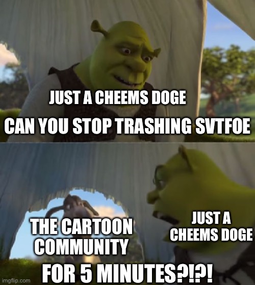 Just Why. | JUST A CHEEMS DOGE; CAN YOU STOP TRASHING SVTFOE; THE CARTOON COMMUNITY; JUST A CHEEMS DOGE; FOR 5 MINUTES?!?! | image tagged in could you not ___ for 5 minutes,memes,svtfoe,star vs the forces of evil,cartoons,shrek for five minutes | made w/ Imgflip meme maker
