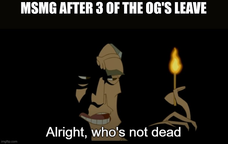 Alright who's not dead | MSMG AFTER 3 OF THE OG'S LEAVE | image tagged in alright who's not dead | made w/ Imgflip meme maker