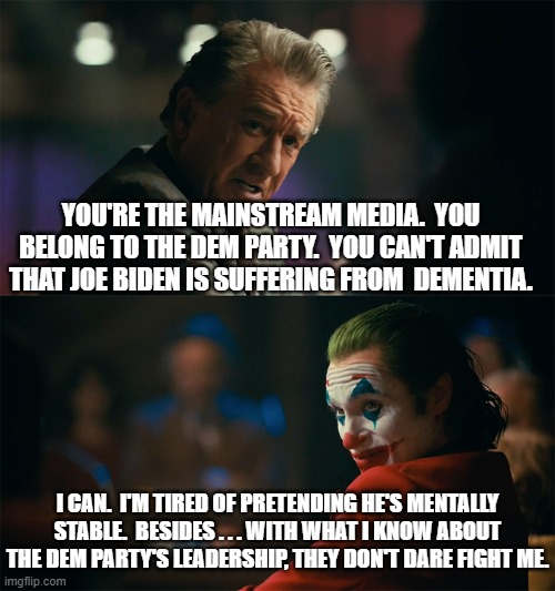 Just food for thought. | YOU'RE THE MAINSTREAM MEDIA.  YOU BELONG TO THE DEM PARTY.  YOU CAN'T ADMIT THAT JOE BIDEN IS SUFFERING FROM  DEMENTIA. I CAN.  I'M TIRED OF PRETENDING HE'S MENTALLY STABLE.  BESIDES . . . WITH WHAT I KNOW ABOUT THE DEM PARTY'S LEADERSHIP, THEY DON'T DARE FIGHT ME. | image tagged in i'm tired of pretending it's not | made w/ Imgflip meme maker