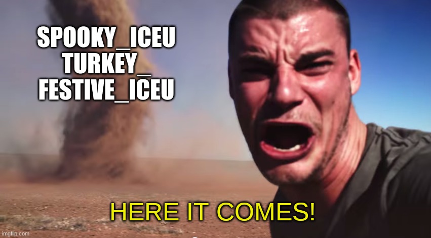 I remember seeing Turkey_ and being so confused on how someone got to the top so fast. | SPOOKY_ICEU
TURKEY_
FESTIVE_ICEU; HERE IT COMES! | image tagged in here it comes | made w/ Imgflip meme maker