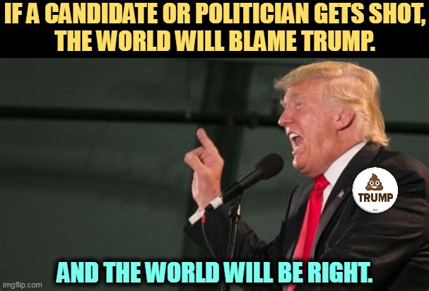 Trump talking garbage again. This damn fool is going to get somebody killed. | IF A CANDIDATE OR POLITICIAN GETS SHOT,
THE WORLD WILL BLAME TRUMP. AND THE WORLD WILL BE RIGHT. | image tagged in trump,talking,crap,death,threats | made w/ Imgflip meme maker