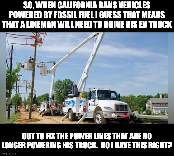 California madness | SO, WHEN CALIFORNIA BANS VEHICLES POWERED BY FOSSIL FUEL I GUESS THAT MEANS THAT A LINEMAN WILL NEED TO DRIVE HIS EV TRUCK; OUT TO FIX THE POWER LINES THAT ARE NO LONGER POWERING HIS TRUCK.  DO I HAVE THIS RIGHT? | image tagged in insanity | made w/ Imgflip meme maker