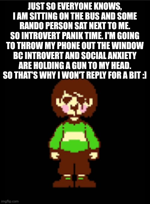 -Chara_TGM- template | JUST SO EVERYONE KNOWS, I AM SITTING ON THE BUS AND SOME RANDO PERSON SAT NEXT TO ME. SO INTROVERT PANIK TIME. I'M GOING TO THROW MY PHONE OUT THE WINDOW BC INTROVERT AND SOCIAL ANXIETY ARE HOLDING A GUN TO MY HEAD. SO THAT'S WHY I WON'T REPLY FOR A BIT :] | image tagged in -chara_tgm- template | made w/ Imgflip meme maker