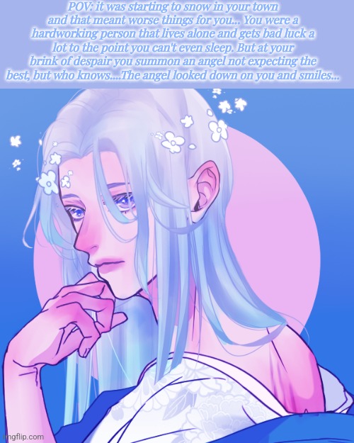 Please make this worth it and be nice to him. Human oc required cuz I said so●○• | POV: it was starting to snow in your town and that meant worse things for you... You were a hardworking person that lives alone and gets bad luck a lot to the point you can't even sleep. But at your brink of despair you summon an angel not expecting the best, but who knows....The angel looked down on you and smiles... | image tagged in roleplaying | made w/ Imgflip meme maker