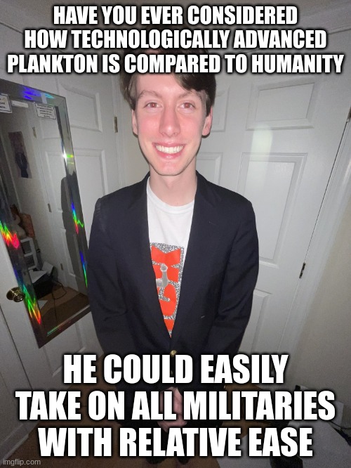 jack irush | HAVE YOU EVER CONSIDERED HOW TECHNOLOGICALLY ADVANCED PLANKTON IS COMPARED TO HUMANITY; HE COULD EASILY TAKE ON ALL MILITARIES WITH RELATIVE EASE | image tagged in jack irush | made w/ Imgflip meme maker