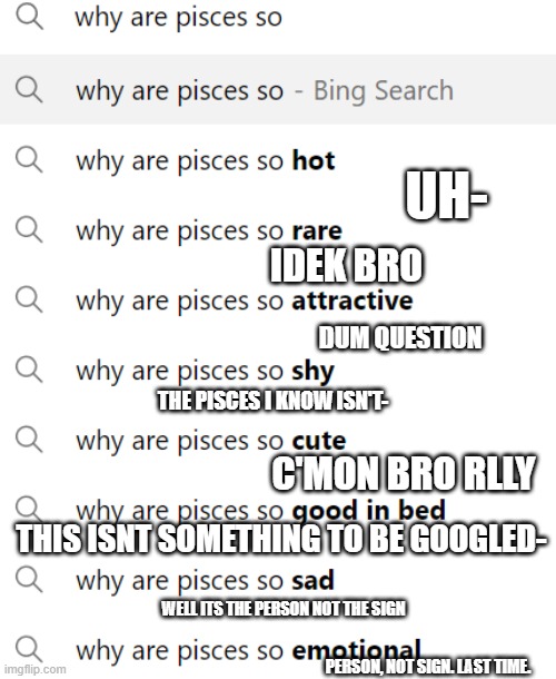 did it for the pisces people here | UH-; IDEK BRO; DUM QUESTION; THE PISCES I KNOW ISN'T-; C'MON BRO RLLY; THIS ISNT SOMETHING TO BE GOOGLED-; WELL ITS THE PERSON NOT THE SIGN; PERSON, NOT SIGN. LAST TIME. | made w/ Imgflip meme maker
