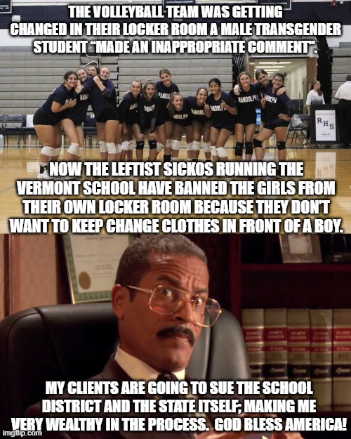 This is one attorney feeding frenzy that I support.  Go get 'em! | THE VOLLEYBALL TEAM WAS GETTING CHANGED IN THEIR LOCKER ROOM A MALE TRANSGENDER STUDENT “MADE AN INAPPROPRIATE COMMENT". NOW THE LEFTIST SICKOS RUNNING THE VERMONT SCHOOL HAVE BANNED THE GIRLS FROM THEIR OWN LOCKER ROOM BECAUSE THEY DON’T WANT TO KEEP CHANGE CLOTHES IN FRONT OF A BOY. MY CLIENTS ARE GOING TO SUE THE SCHOOL DISTRICT AND THE STATE ITSELF; MAKING ME VERY WEALTHY IN THE PROCESS.  GOD BLESS AMERICA! | image tagged in attorney | made w/ Imgflip meme maker