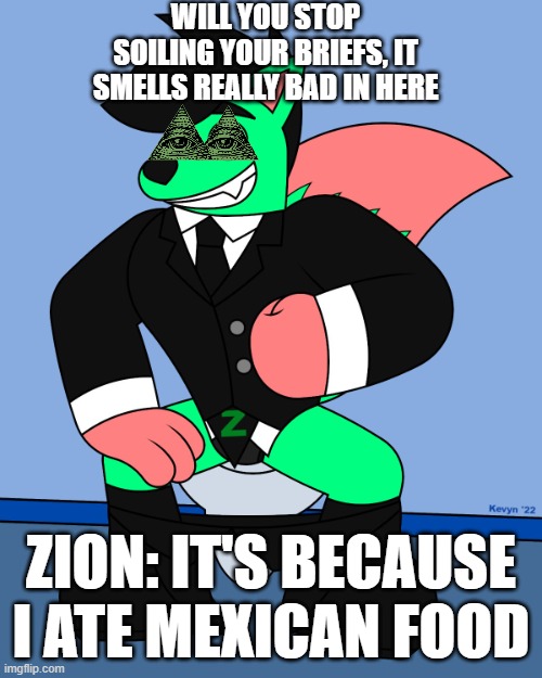 zion cipher | WILL YOU STOP SOILING YOUR BRIEFS, IT SMELLS REALLY BAD IN HERE; ZION: IT'S BECAUSE I ATE MEXICAN FOOD | image tagged in zionnnnnn,illuminati,bill cipher,toilet,mexican | made w/ Imgflip meme maker