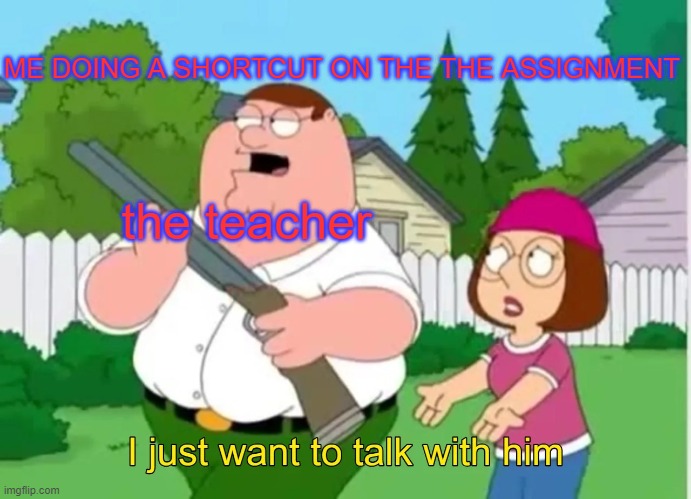 I just want to talk with him | ME DOING A SHORTCUT ON THE THE ASSIGNMENT; the teacher | image tagged in i just want to talk with him | made w/ Imgflip meme maker