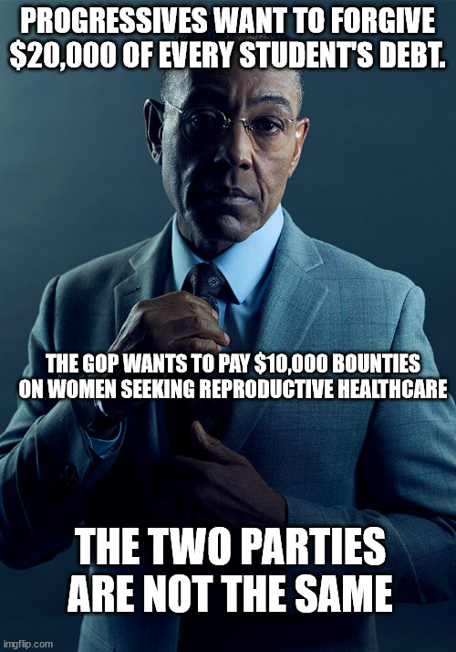 Gus Fring we are not the same | PROGRESSIVES WANT TO FORGIVE $20,000 OF EVERY STUDENT'S DEBT. THE GOP WANTS TO PAY $10,000 BOUNTIES ON WOMEN SEEKING REPRODUCTIVE HEALTHCARE; THE TWO PARTIES ARE NOT THE SAME | image tagged in gus fring we are not the same | made w/ Imgflip meme maker