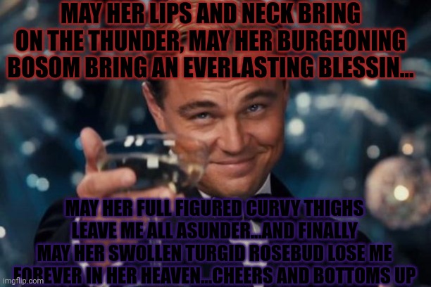 Leonardo Dicaprio Cheers Meme | MAY HER LIPS AND NECK BRING ON THE THUNDER, MAY HER BURGEONING BOSOM BRING AN EVERLASTING BLESSIN... MAY HER FULL FIGURED CURVY THIGHS LEAVE ME ALL ASUNDER...AND FINALLY MAY HER SWOLLEN TURGID ROSEBUD LOSE ME FOREVER IN HER HEAVEN...CHEERS AND BOTTOMS UP | image tagged in memes,leonardo dicaprio cheers | made w/ Imgflip meme maker