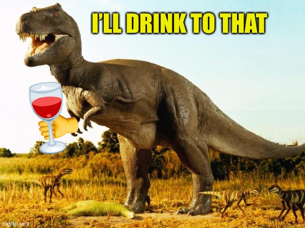T-Rex | I’LL DRINK TO THAT | image tagged in t-rex | made w/ Imgflip meme maker
