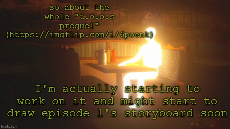 I'll keep you updated I guess | so about the whole "t.o.o.s prequel" (https://imgflip.com/i/6poenk); I'm actually starting to work on it and might start to draw episode 1's storyboard soon | image tagged in glowing guy | made w/ Imgflip meme maker