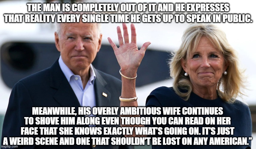 The man is completely out of it and he expresses that reality every single time he gets up to speak in public. | THE MAN IS COMPLETELY OUT OF IT AND HE EXPRESSES THAT REALITY EVERY SINGLE TIME HE GETS UP TO SPEAK IN PUBLIC. MEANWHILE, HIS OVERLY AMBITIOUS WIFE CONTINUES TO SHOVE HIM ALONG EVEN THOUGH YOU CAN READ ON HER FACE THAT SHE KNOWS EXACTLY WHAT’S GOING ON. IT’S JUST A WEIRD SCENE AND ONE THAT SHOULDN’T BE LOST ON ANY AMERICAN.” | image tagged in joe biden,sad joe biden | made w/ Imgflip meme maker