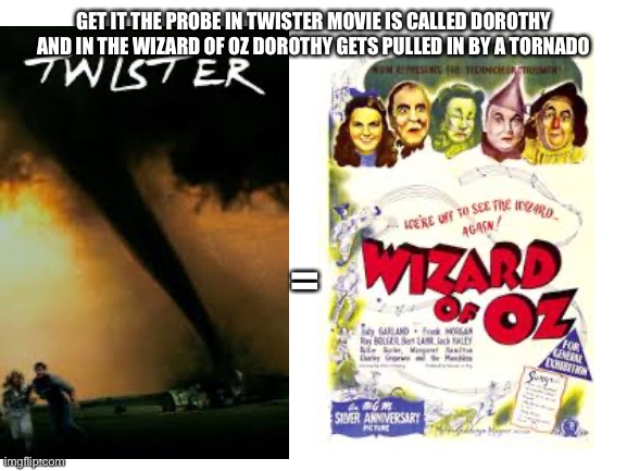 Twister and wizard of oz are practically the same movie? | GET IT THE PROBE IN TWISTER MOVIE IS CALLED DOROTHY AND IN THE WIZARD OF OZ DOROTHY GETS PULLED IN BY A TORNADO; = | image tagged in blank white template,twister,dorothy,wizard of oz | made w/ Imgflip meme maker