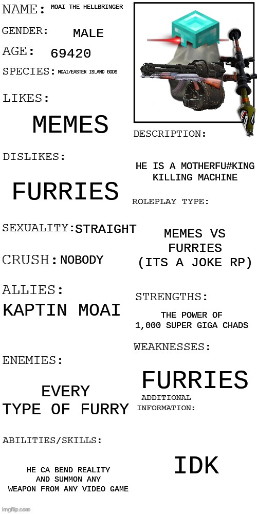 op ocs allowd as long as their are no op furries millitary meme and joke oc ok | MOAI THE HELLBRINGER; MALE; 69420; MOAI/EASTER ISLAND GODS; MEMES; HE IS A MOTHERFU#KING KILLING MACHINE; FURRIES; MEMES VS FURRIES (ITS A JOKE RP); STRAIGHT; NOBODY; KAPTIN MOAI; THE POWER OF 1,000 SUPER GIGA CHADS; FURRIES; EVERY TYPE OF FURRY; IDK; HE CA BEND REALITY AND SUMMON ANY WEAPON FROM ANY VIDEO GAME | image tagged in updated roleplay oc showcase,furries vs meme | made w/ Imgflip meme maker