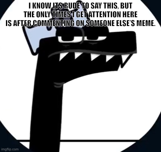 Disappointed F from Alphabet lore | I KNOW ITS RUDE TO SAY THIS, BUT THE ONLY TIMES I GET ATTENTION HERE IS AFTER COMMENTING ON SOMEONE ELSE’S MEME. | image tagged in disappointed f from alphabet lore | made w/ Imgflip meme maker