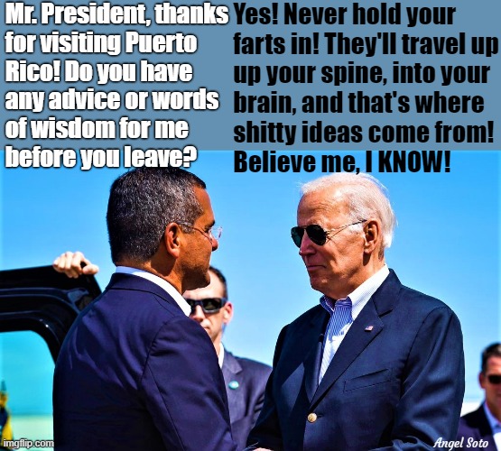 Biden visits Puerto Rico, gives Governor advice | Mr. President, thanks
for visiting Puerto
Rico! Do you have  
any advice or words
of wisdom for me
before you leave? Yes! Never hold your
    farts in! They'll travel up
    up your spine, into your
    brain, and that's where
    shitty ideas come from!
    Believe me, I KNOW! Angel Soto | image tagged in political humor,joe biden,puerto rico,advice,words of wisdom,farts | made w/ Imgflip meme maker