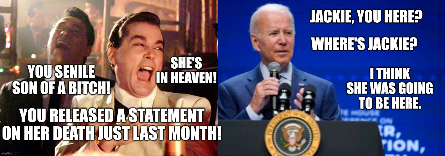 Biden Perplexed When He Doesn't See Deceased Politician | JACKIE, YOU HERE? WHERE'S JACKIE? I THINK SHE WAS GOING TO BE HERE. YOU SENILE SON OF A BITCH! SHE'S IN HEAVEN! YOU RELEASED A STATEMENT ON HER DEATH JUST LAST MONTH! | image tagged in memes,good fellas hilarious,sleepy,joe biden,dementia,forgetful old man | made w/ Imgflip meme maker