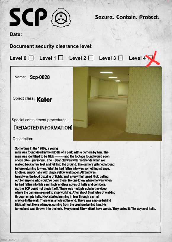 I was bored so I did this If the backrooms was SCP lol | Scp-0828; Keter; [REDACTED INFORMATION]; Some time in the 1980s, a young man was found dead in the middle of a park, with a camera by him. The man was identified to be Nick ••••••••• and the footage found would soon shock Site-•• personnel. The •• year old was with his friends when we walked back a few feet and fell into the ground. The camera glitched around before returning to view. What he had fallen into was something strange. Endless, empty halls with dingy, yellow wallpaper. All that was heard was the loud buzzing of lights, and, a very frightened Nick, calling out for anyone who could've been there. No one knew where he was when he had fallen into this seemingly endless abyss of halls and corridors, so, the SCP could not block it off. There was multiple cuts in the video where the camera seemed to stop working. After about 5 minutes of walking through empty halls, Nick started running in fear through a small crevice in the wall. There was a hole at the end. There was a noise behind Nick, almost like a whimper, coming from the creature behind him. He turned and was thrown into the hole. Everyone at Site-•• didn't have words. They called it: The abyss of halls. | image tagged in scp document | made w/ Imgflip meme maker