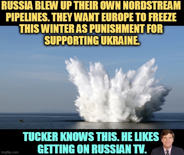 Tucker Carlson hates America. | RUSSIA BLEW UP THEIR OWN NORDSTREAM 
PIPELINES. THEY WANT EUROPE TO FREEZE 
THIS WINTER AS PUNISHMENT FOR 
SUPPORTING UKRAINE. TUCKER KNOWS THIS. HE LIKES 
GETTING ON RUSSIAN TV. | image tagged in russia,pipeline,explosion,punishment,europe,ukraine | made w/ Imgflip meme maker