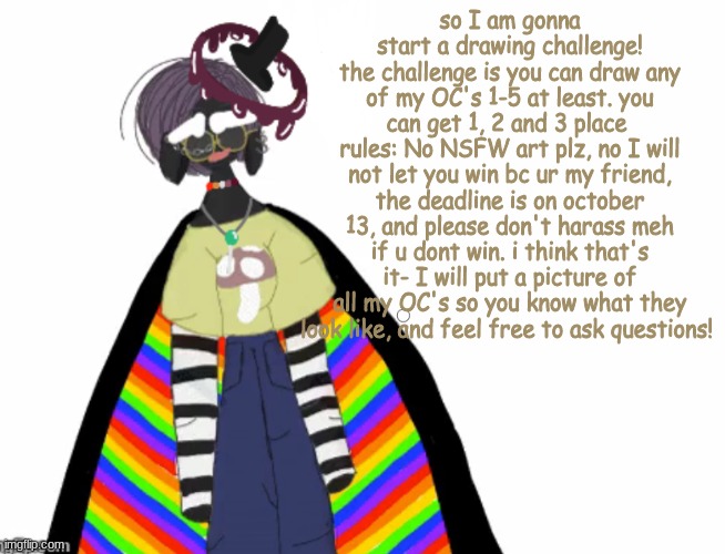 challengeeee | so I am gonna start a drawing challenge!
the challenge is you can draw any of my OC's 1-5 at least. you can get 1, 2 and 3 place 
rules: No NSFW art plz, no I will not let you win bc ur my friend, the deadline is on october 13, and please don't harass meh if u dont win. i think that's it- I will put a picture of all my OC's so you know what they look like, and feel free to ask questions! | image tagged in featherdalesbianlittledemonthing's announcement template,challenge,drawing | made w/ Imgflip meme maker